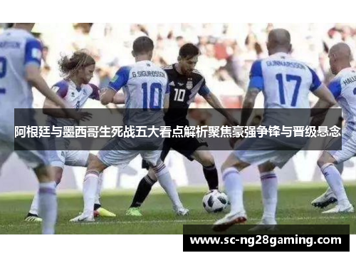 阿根廷与墨西哥生死战五大看点解析聚焦豪强争锋与晋级悬念
