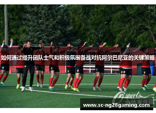 如何通过提升团队士气和积极氛围备战对抗阿尔巴尼亚的关键策略