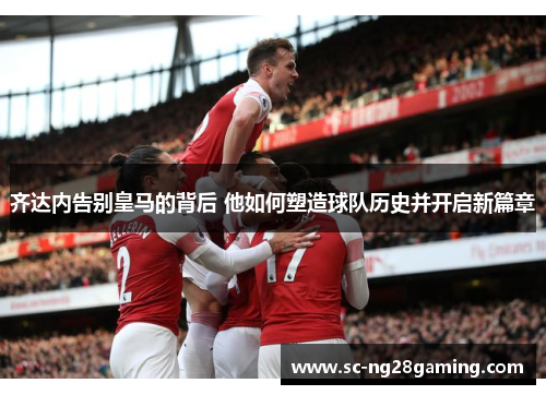 齐达内告别皇马的背后 他如何塑造球队历史并开启新篇章