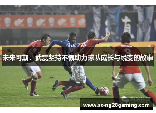 未来可期：武磊坚持不懈助力球队成长与蜕变的故事