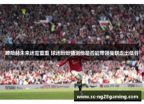 滕哈赫未来迷雾重重 球迷纷纷猜测他是否能带领曼联走出低谷