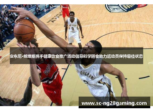 安东尼·戴维斯携手健康饮食推广活动倡导科学膳食助力运动员保持最佳状态