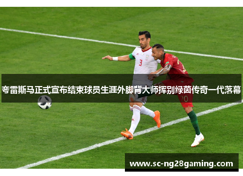 夸雷斯马正式宣布结束球员生涯外脚背大师挥别绿茵传奇一代落幕