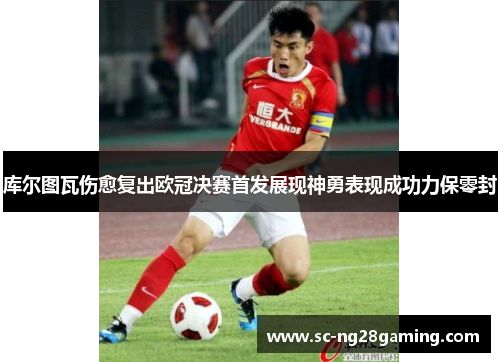库尔图瓦伤愈复出欧冠决赛首发展现神勇表现成功力保零封