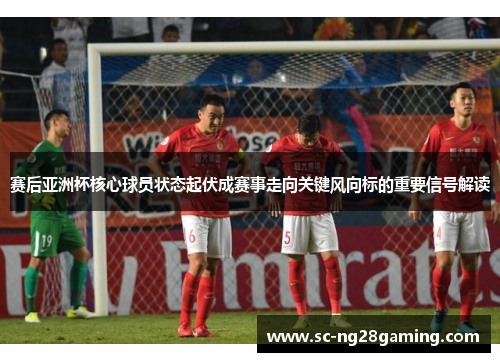 赛后亚洲杯核心球员状态起伏成赛事走向关键风向标的重要信号解读