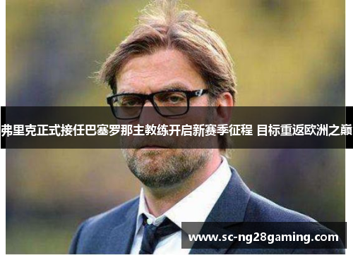弗里克正式接任巴塞罗那主教练开启新赛季征程 目标重返欧洲之巅 弗里克正式接任巴塞罗那主教练开启新赛季征程 目标重返欧洲之巅